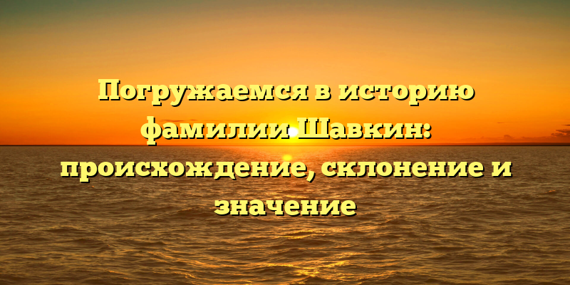 Погружаемся в историю фамилии Шавкин: происхождение, склонение и значение