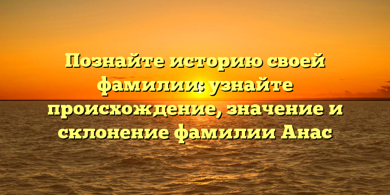Познайте историю своей фамилии: узнайте происхождение, значение и склонение фамилии Анас