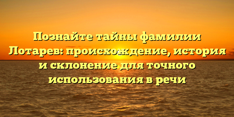 Познайте тайны фамилии Лотарев: происхождение, история и склонение для точного использования в речи