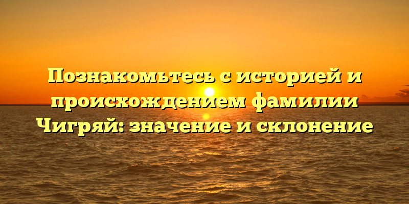 Познакомьтесь с историей и происхождением фамилии Чигряй: значение и склонение