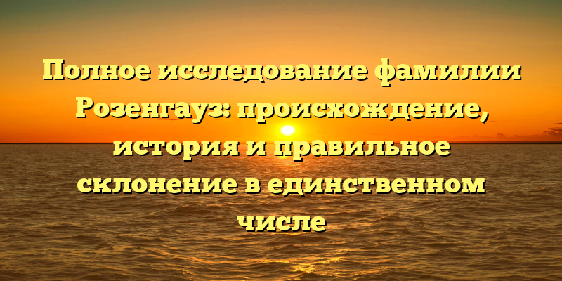 Полное исследование фамилии Розенгауз: происхождение, история и правильное склонение в единственном числе