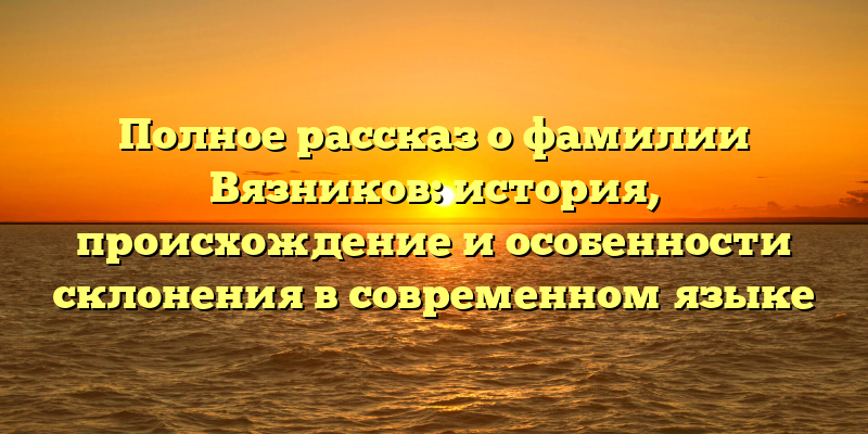 Полное рассказ о фамилии Вязников: история, происхождение и особенности склонения в современном языке