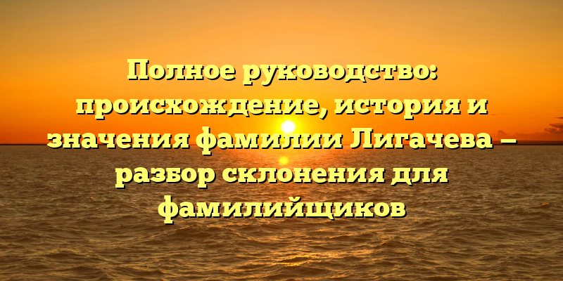 Полное руководство: происхождение, история и значения фамилии Лигачева — разбор склонения для фамилийщиков