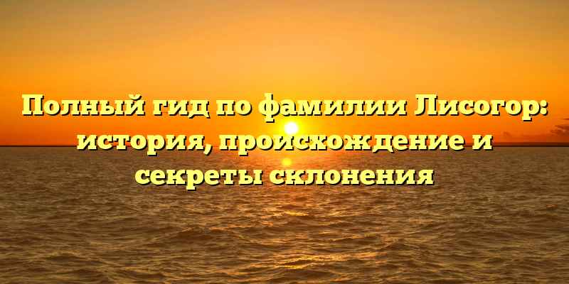 Полный гид по фамилии Лисогор: история, происхождение и секреты склонения