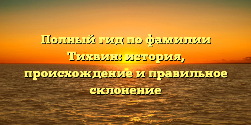 Полный гид по фамилии Тихвин: история, происхождение и правильное склонение