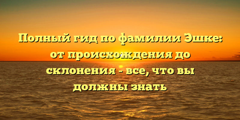 Полный гид по фамилии Эшке: от происхождения до склонения - все, что вы должны знать