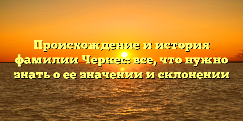 Происхождение и история фамилии Черкес: все, что нужно знать о ее значении и склонении