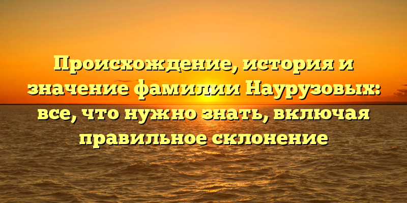 Происхождение, история и значение фамилии Наурузовых: все, что нужно знать, включая правильное склонение