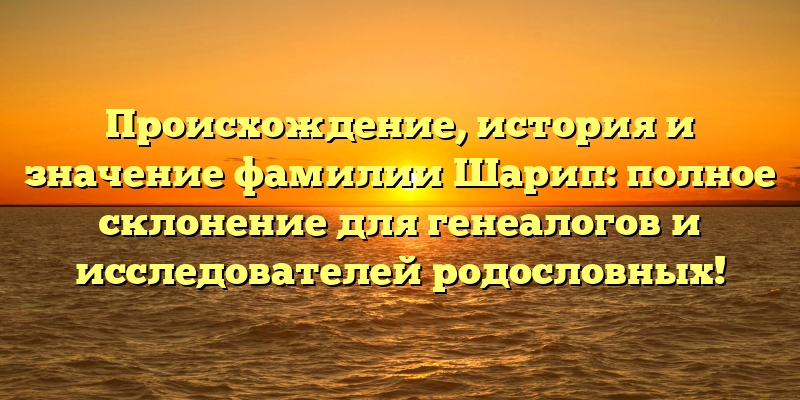 Происхождение, история и значение фамилии Шарип: полное склонение для генеалогов и исследователей родословных!