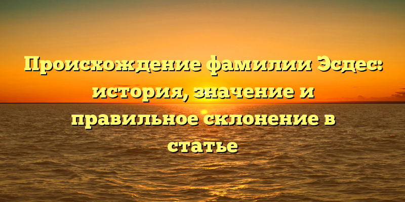 Происхождение фамилии Эсдес: история, значение и правильное склонение в статье