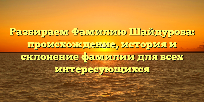 Разбираем Фамилию Шайдурова: происхождение, история и склонение фамилии для всех интересующихся