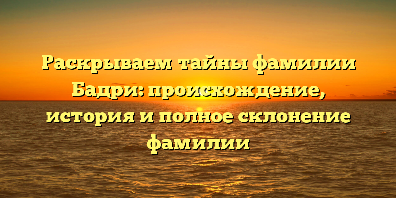 Раскрываем тайны фамилии Бадри: происхождение, история и полное склонение фамилии