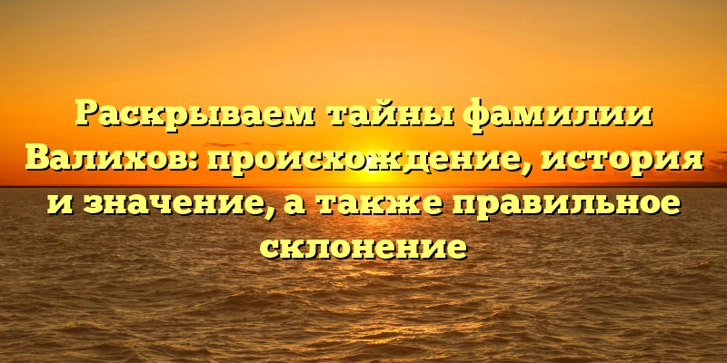 Раскрываем тайны фамилии Валихов: происхождение, история и значение, а также правильное склонение