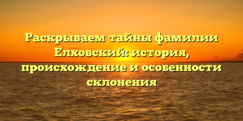 Раскрываем тайны фамилии Елховский: история, происхождение и особенности склонения