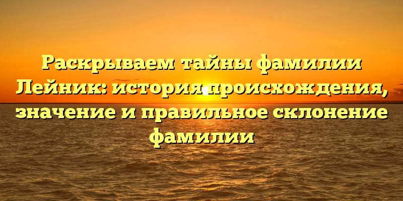 Раскрываем тайны фамилии Лейник: история происхождения, значение и правильное склонение фамилии