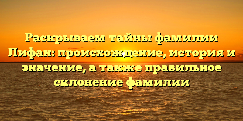 Раскрываем тайны фамилии Лифан: происхождение, история и значение, а также правильное склонение фамилии