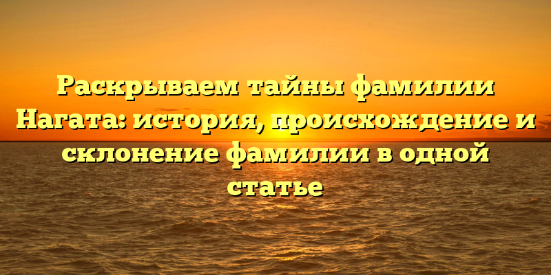 Раскрываем тайны фамилии Нагата: история, происхождение и склонение фамилии в одной статье