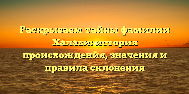 Раскрываем тайны фамилии Халаби: история происхождения, значения и правила склонения