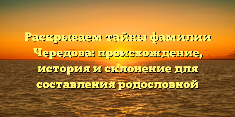 Раскрываем тайны фамилии Чередова: происхождение, история и склонение для составления родословной