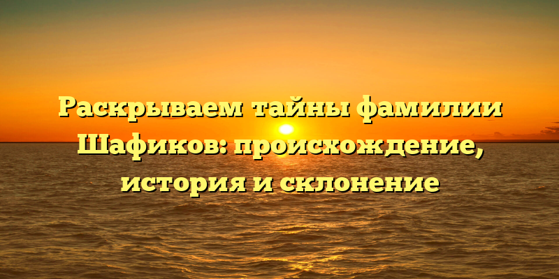 Раскрываем тайны фамилии Шафиков: происхождение, история и склонение