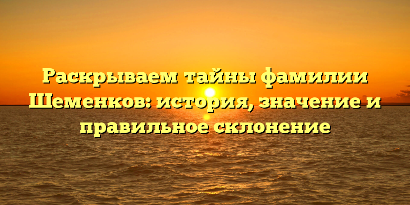 Раскрываем тайны фамилии Шеменков: история, значение и правильное склонение