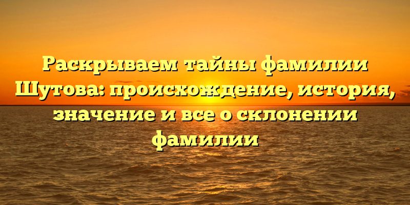 Раскрываем тайны фамилии Шутова: происхождение, история, значение и все о склонении фамилии