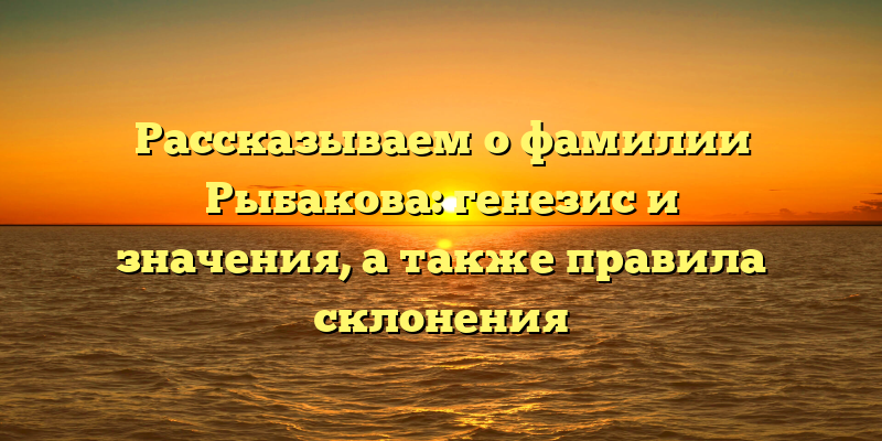 Рассказываем о фамилии Рыбакова: генезис и значения, а также правила склонения