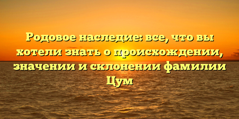 Родовое наследие: все, что вы хотели знать о происхождении, значении и склонении фамилии Цум