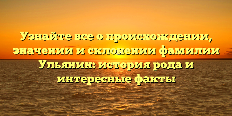 Узнайте все о происхождении, значении и склонении фамилии Ульянин: история рода и интересные факты