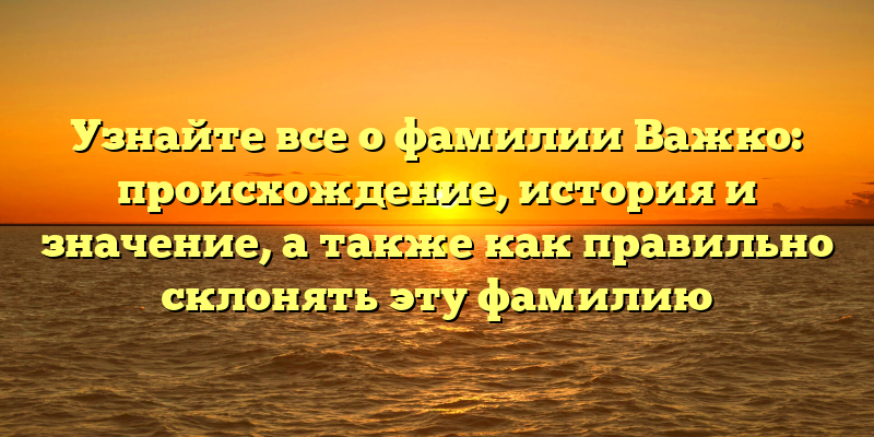 Узнайте все о фамилии Важко: происхождение, история и значение, а также как правильно склонять эту фамилию