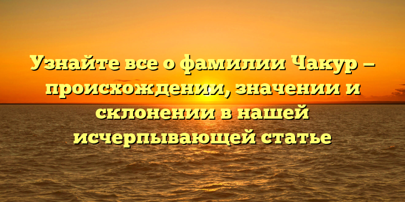 Узнайте все о фамилии Чакур — происхождении, значении и склонении в нашей исчерпывающей статье
