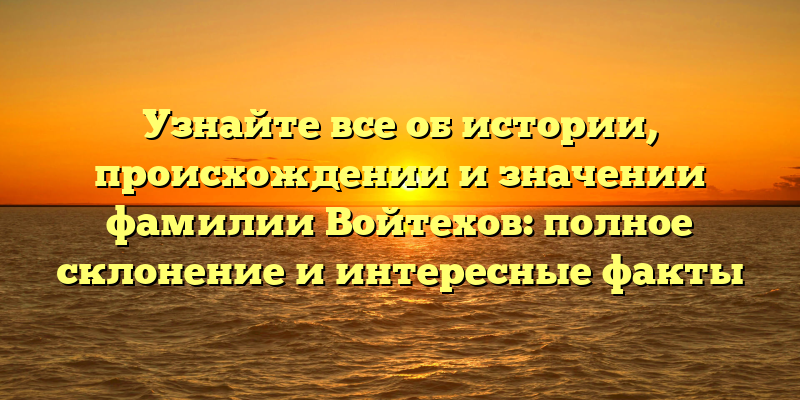 Узнайте все об истории, происхождении и значении фамилии Войтехов: полное склонение и интересные факты