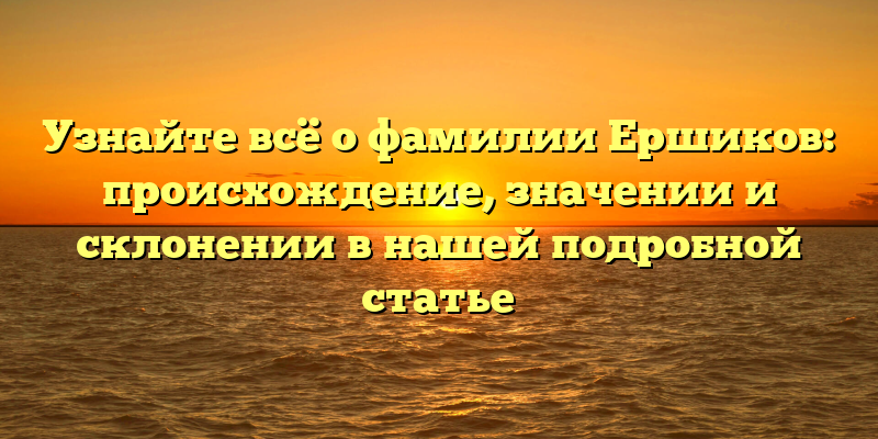 Узнайте всё о фамилии Ершиков: происхождение, значении и склонении в нашей подробной статье