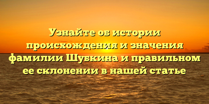 Узнайте об истории происхождения и значения фамилии Шубкина и правильном ее склонении в нашей статье