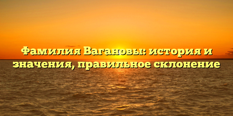 Фамилия Вагановы: история и значения, правильное склонение