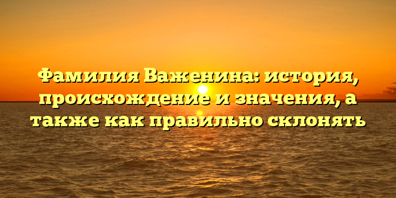 Фамилия Важенина: история, происхождение и значения, а также как правильно склонять