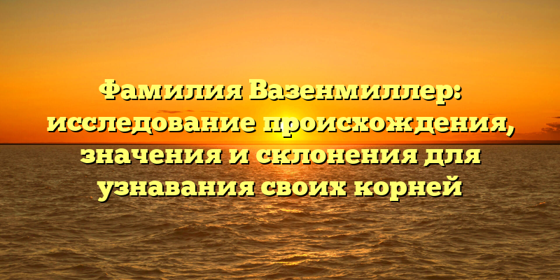 Фамилия Вазенмиллер: исследование происхождения, значения и склонения для узнавания своих корней