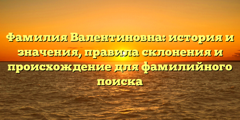 Фамилия Валентиновна: история и значения, правила склонения и происхождение для фамилийного поиска