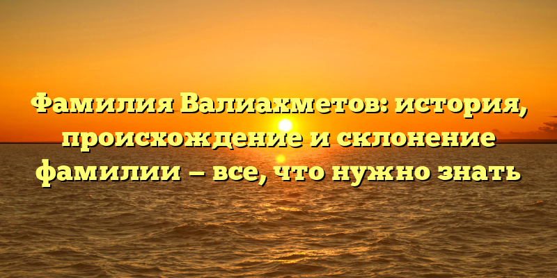 Фамилия Валиахметов: история, происхождение и склонение фамилии — все, что нужно знать