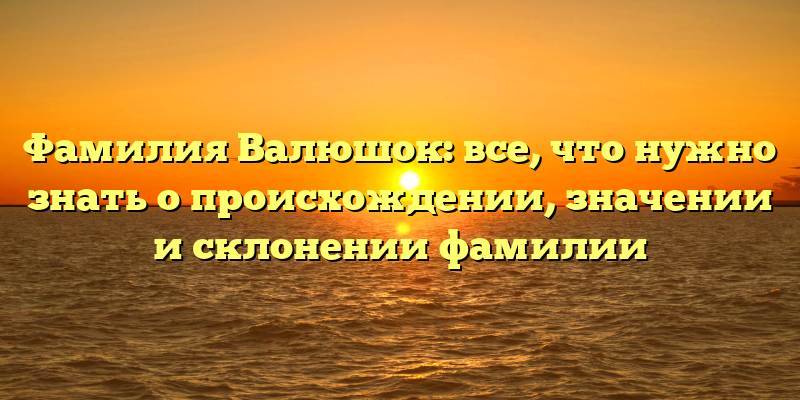 Фамилия Валюшок: все, что нужно знать о происхождении, значении и склонении фамилии