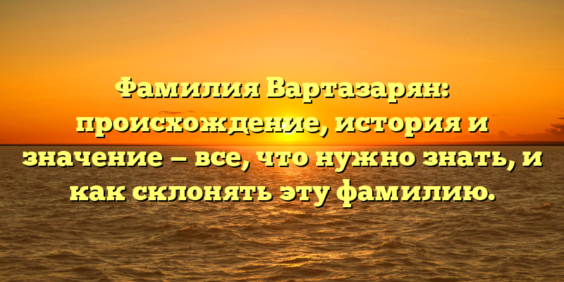 Фамилия Вартазарян: происхождение, история и значение — все, что нужно знать, и как склонять эту фамилию.