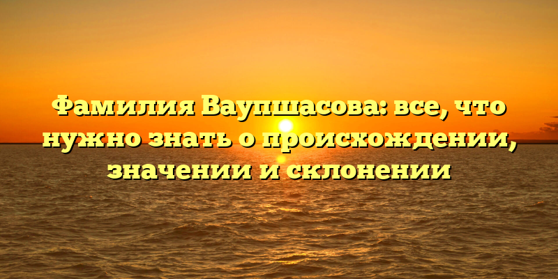 Фамилия Ваупшасова: все, что нужно знать о происхождении, значении и склонении