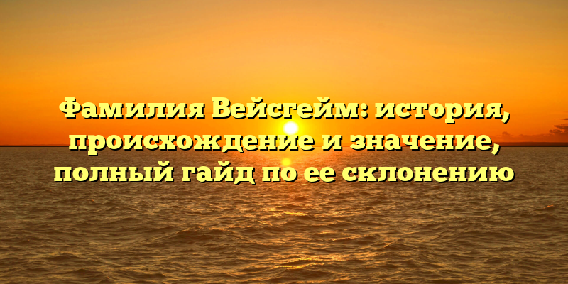 Фамилия Вейсгейм: история, происхождение и значение, полный гайд по ее склонению