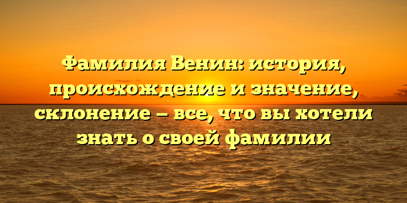 Фамилия Венин: история, происхождение и значение, склонение — все, что вы хотели знать о своей фамилии