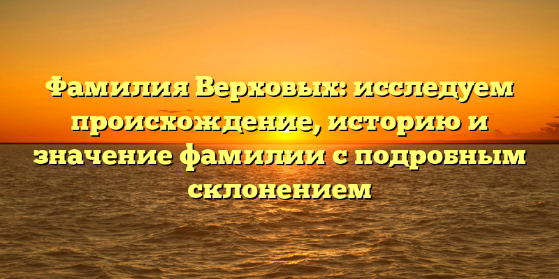 Фамилия Верховых: исследуем происхождение, историю и значение фамилии с подробным склонением