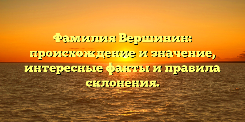 Фамилия Вершинин: происхождение и значение, интересные факты и правила склонения.