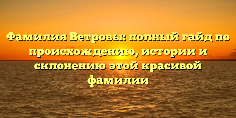 Фамилия Ветровы: полный гайд по происхождению, истории и склонению этой красивой фамилии