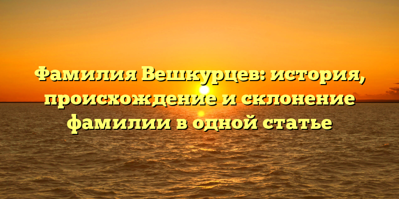 Фамилия Вешкурцев: история, происхождение и склонение фамилии в одной статье