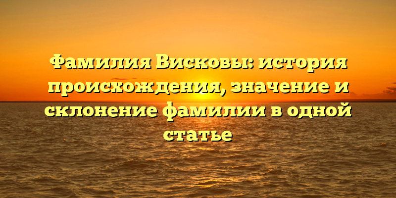 Фамилия Висковы: история происхождения, значение и склонение фамилии в одной статье