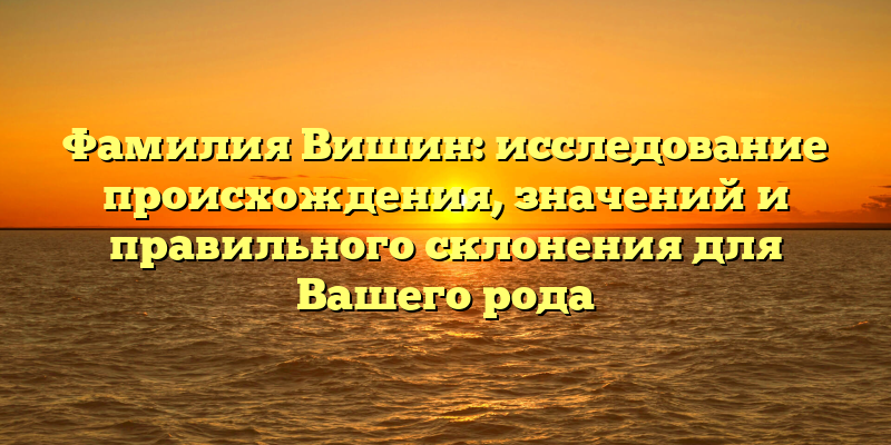 Фамилия Вишин: исследование происхождения, значений и правильного склонения для Вашего рода